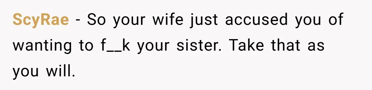 ScyRae − So your wife just accused you of wanting to f__k your sister. Take that as you will.