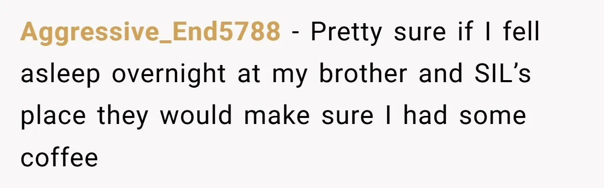 Aggressive_End5788 − Pretty sure if I fell asleep overnight at my brother and SIL’s place they would make sure I had some coffee