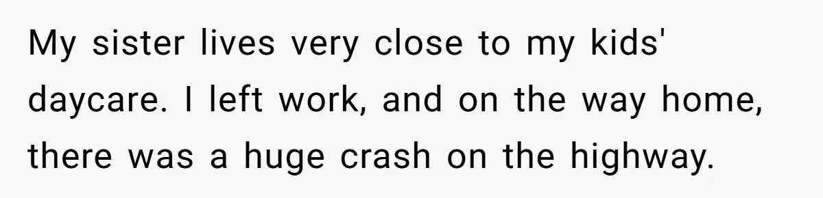She Told Her Sister She’s Selfish After Refusing To Help With Kids, And Then Canceled The Engagement Party My sister lives very close to my kids' daycare. I left work, and on the way home, there was a huge crash on the highway.