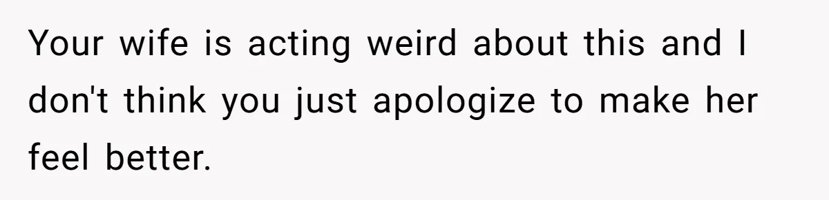 Your wife is acting weird about this and I don't think you just apologize to make her feel better.