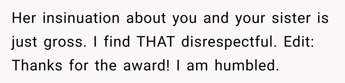 Her insinuation about you and your sister is just gross. I find THAT disrespectful. Edit: Thanks for the award! I am humbled.