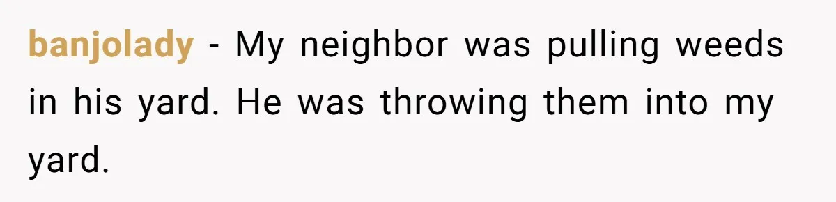 Neighbor Throws Bones Over the Fence, But This Man’s Petty Revenge Leaves Him Speechless banjolady − My neighbor was pulling weeds in his yard. He was throwing them into my yard.