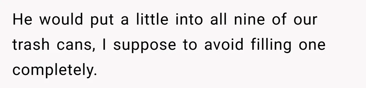 Neighbor Throws Bones Over the Fence, But This Man’s Petty Revenge Leaves Him Speechless He would put a little into all nine of our trash cans, I suppose to avoid filling one completely.