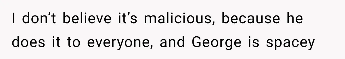 I don’t believe it’s malicious, because he does it to everyone, and George is spacey