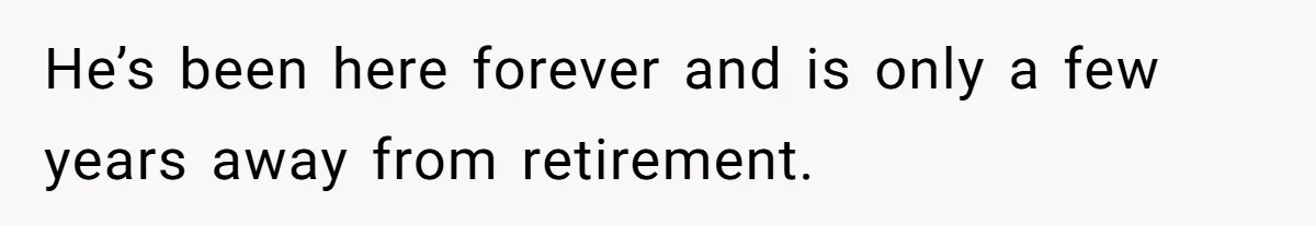 He’s been here forever and is only a few years away from retirement.
