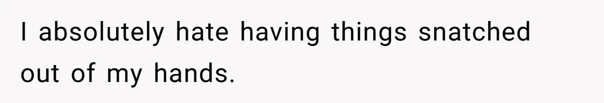 I absolutely hate having things snatched out of my hands.