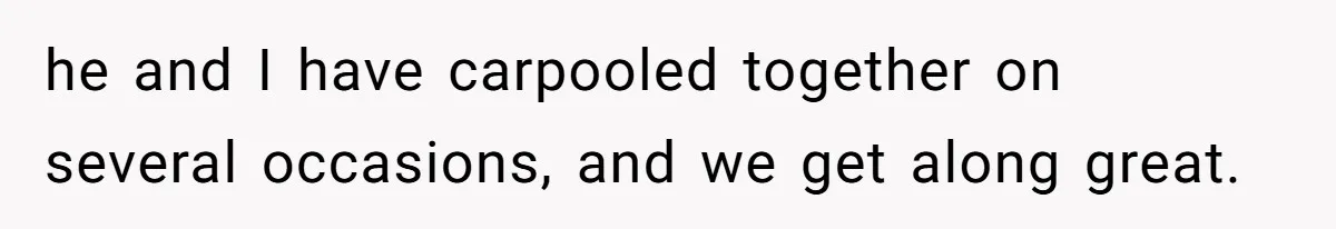 he and I have carpooled together on several occasions, and we get along great.