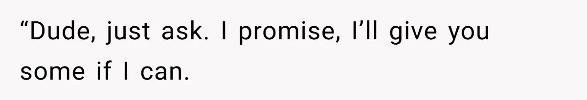 “Dude, just ask. I promise, I’ll give you some if I can.