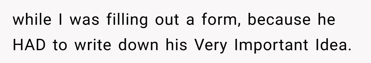 while I was filling out a form, because he HAD to write down his Very Important Idea.