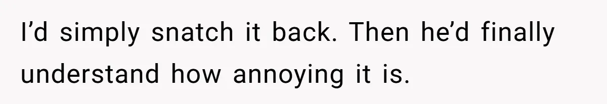 I’d simply snatch it back. Then he’d finally understand how annoying it is.