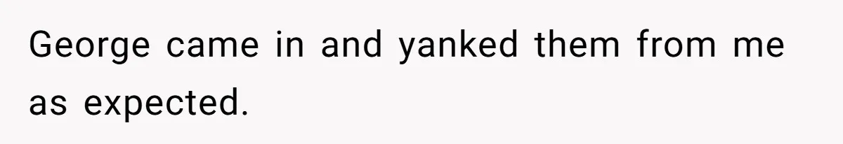 George came in and yanked them from me as expected.