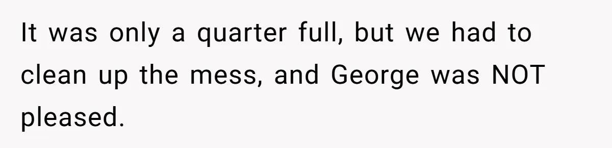It was only a quarter full, but we had to clean up the mess, and George was NOT pleased.