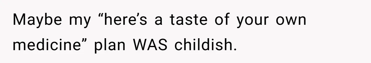 Maybe my “here’s a taste of your own medicine” plan WAS childish.