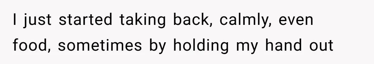 I just started taking back, calmly, even food, sometimes by holding my hand out