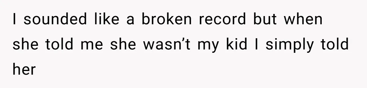 I sounded like a broken record but when she told me she wasn’t my kid I simply told her