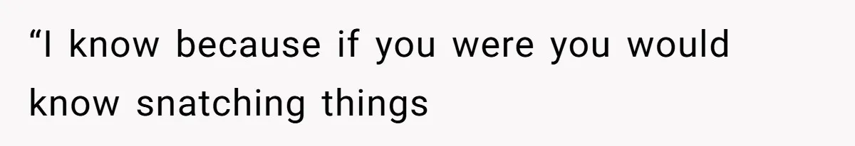 “I know because if you were you would know snatching things