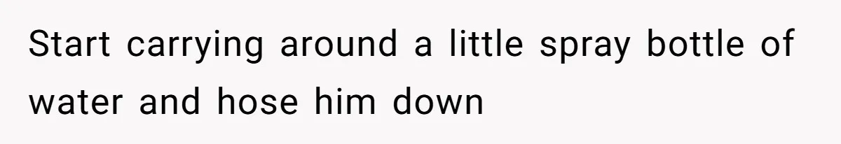 Start carrying around a little spray bottle of water and hose him down