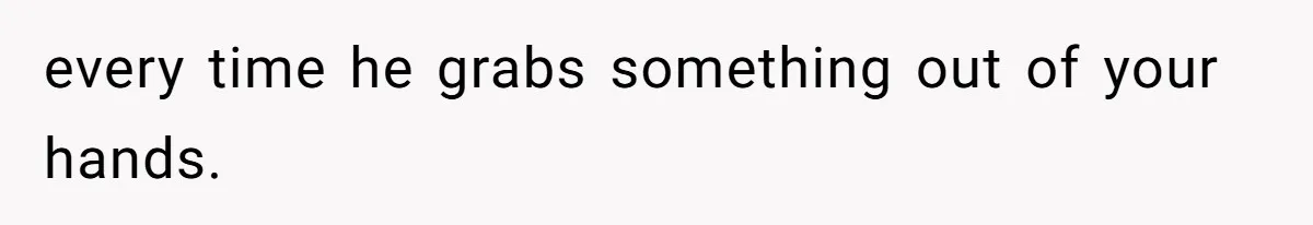 every time he grabs something out of your hands.