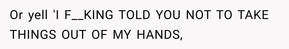 Or yell 'I F__KING TOLD YOU NOT TO TAKE THINGS OUT OF MY HANDS,