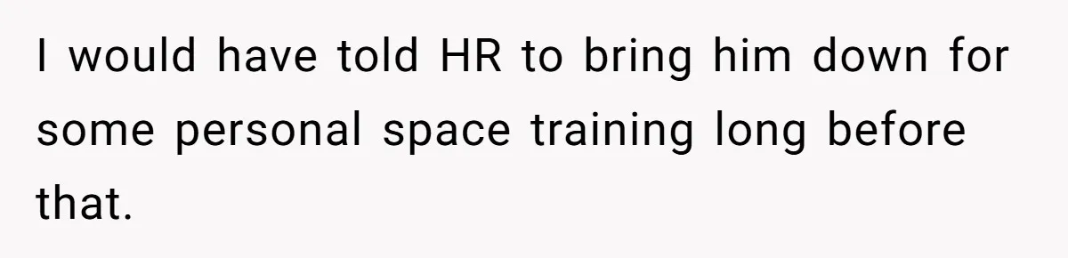 I would have told HR to bring him down for some personal space training long before that.