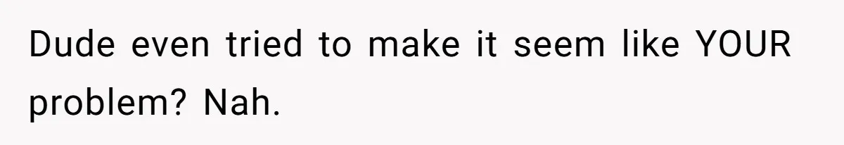 Dude even tried to make it seem like YOUR problem? Nah.