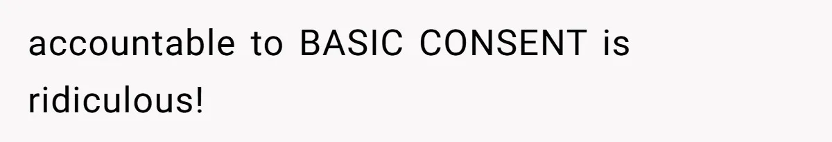 accountable to BASIC CONSENT is ridiculous!