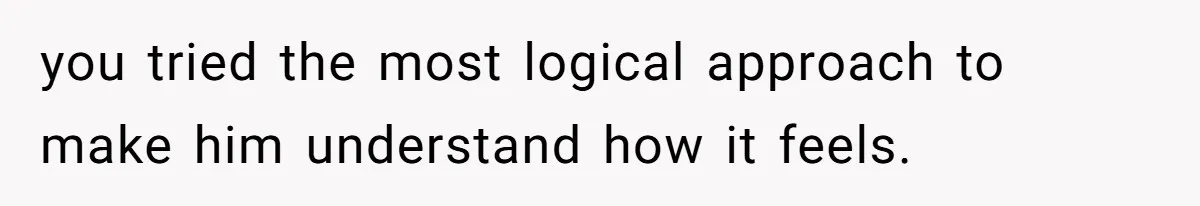 you tried the most logical approach to make him understand how it feels.