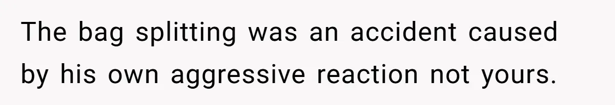 The bag splitting was an accident caused by his own aggressive reaction not yours.