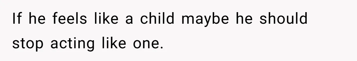 If he feels like a child maybe he should stop acting like one.