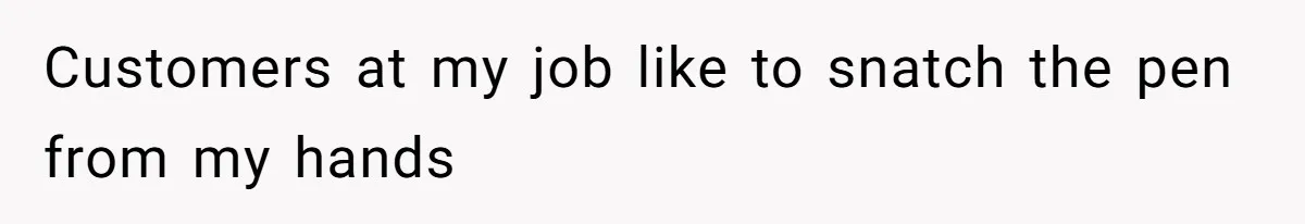 Customers at my job like to snatch the pen from my hands