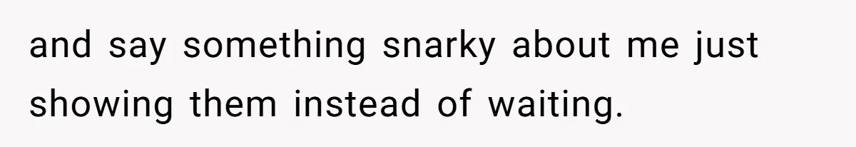 and say something snarky about me just showing them instead of waiting.