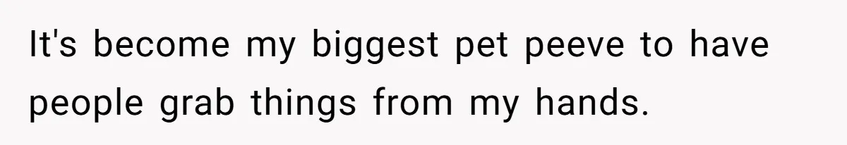 It's become my biggest pet peeve to have people grab things from my hands.