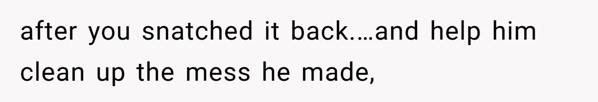 after you snatched it back.…and help him clean up the mess he made,
