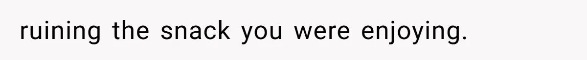 ruining the snack you were enjoying.