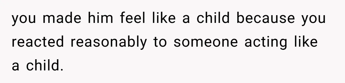 you made him feel like a child because you reacted reasonably to someone acting like a child.