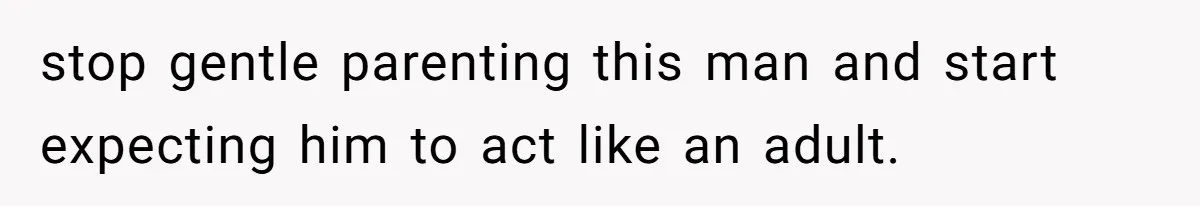 stop gentle parenting this man and start expecting him to act like an adult.