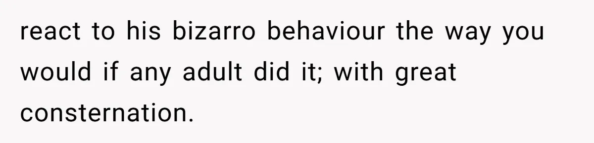react to his bizarro behaviour the way you would if any adult did it; with great consternation.