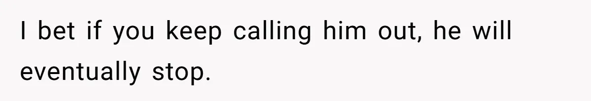 I bet if you keep calling him out, he will eventually stop.