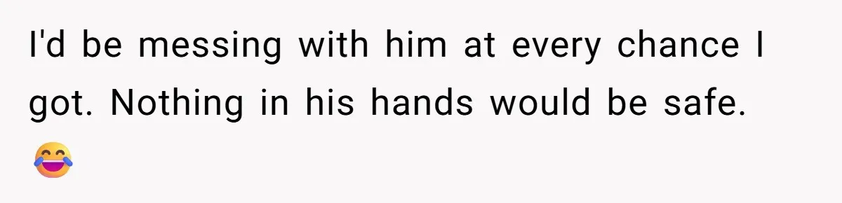 I'd be messing with him at every chance I got. Nothing in his hands would be safe. 😂