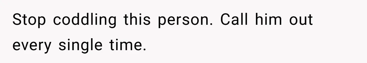 Stop coddling this person. Call him out every single time.