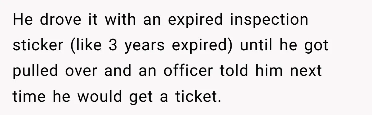 He drove it with an expired inspection sticker (like 3 years expired) until he got pulled over and an officer told him next time he would get a ticket.