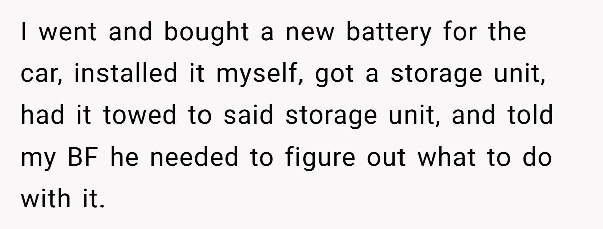 I went and bought a new battery for the car, installed it myself, got a storage unit, had it towed to said storage unit, and told my BF he needed...