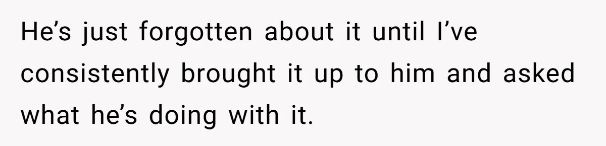 He’s just forgotten about it until I’ve consistently brought it up to him and asked what he’s doing with it.