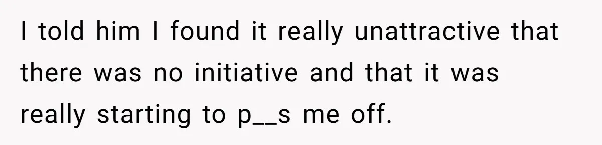 I told him I found it really unattractive that there was no initiative and that it was really starting to p__s me off.