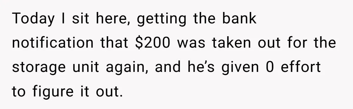 Today I sit here, getting the bank notification that $200 was taken out for the storage unit again, and he’s given 0 effort to figure it out.