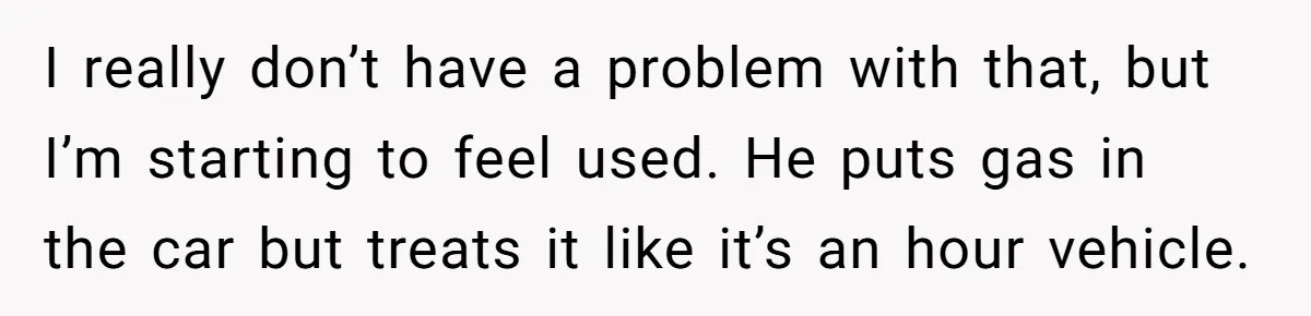 I really don’t have a problem with that, but I’m starting to feel used. He puts gas in the car but treats it like it’s an hour vehicle.