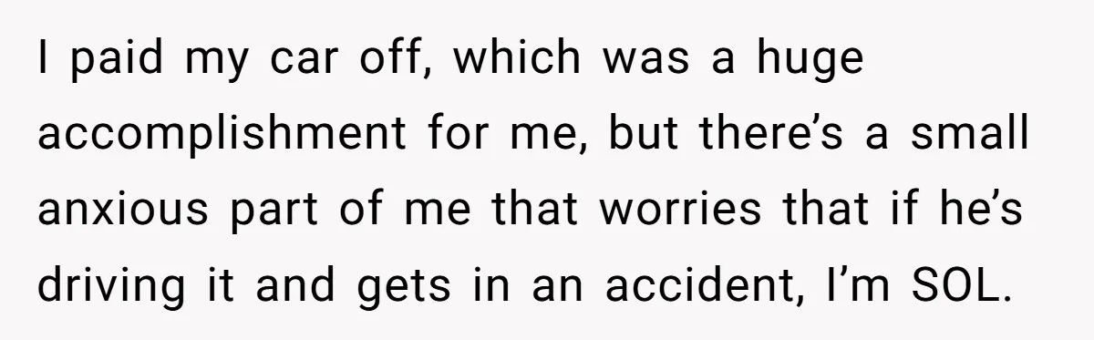 I paid my car off, which was a huge accomplishment for me, but there’s a small anxious part of me that worries that if he’s driving it and gets in...