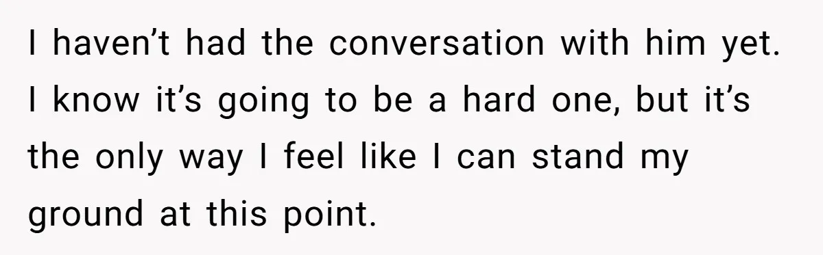 I haven’t had the conversation with him yet. I know it’s going to be a hard one, but it’s the only way I feel like I can stand my ground...