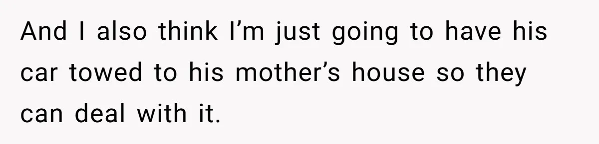 And I also think I’m just going to have his car towed to his mother’s house so they can deal with it.
