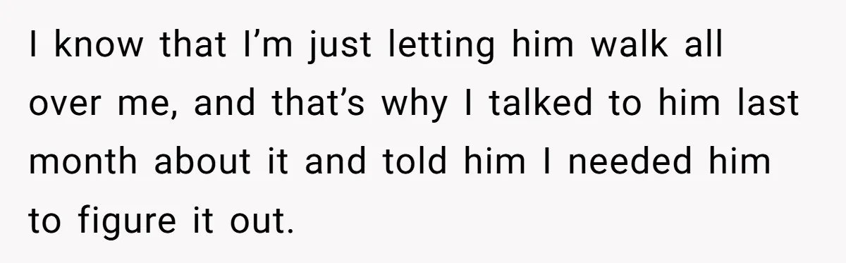 I know that I’m just letting him walk all over me, and that’s why I talked to him last month about it and told him I needed him to figure...